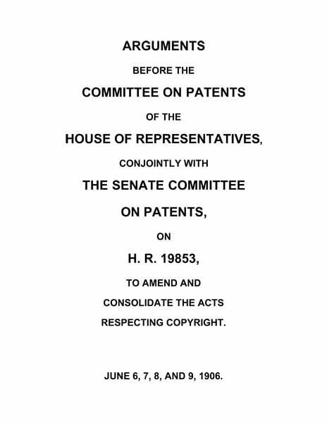 Arguments before the Committee on Patents of the House of Representatives, conjointly with the Senate Committee on Patents, on H.R. 19853, to amend and consolidate the acts respecting copyright June 6, 7, 8, and 9, 1906. Arguments before the Committee on Patents of the House of Representatives, conjointly with the Senate Committee on Patents, on H.R. 19853, to amend and consolidate the acts respecting copyright June 6, 7, 8, and 9, 1906.