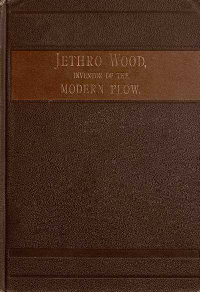 Jethro Wood, Inventor of the Modern Plow.
A Brief Account of His Life, Services, and Trials; Together with Facts Subsequent to his Death, and Incident to His Great Invention