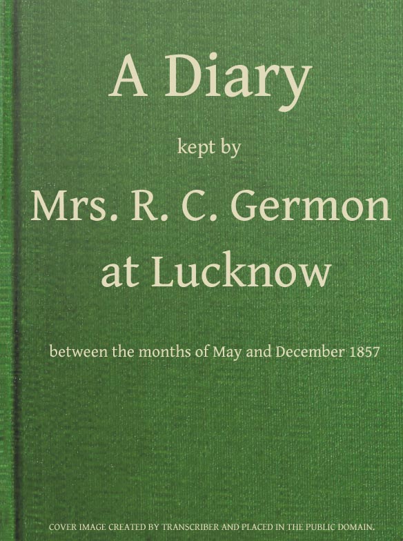 A Diary Kept by Mrs. R. C. Germon, at Lucknow, Between the Months of May and December, 1857 A Diary Kept by Mrs. R. C. Germon, at Lucknow, Between the Months of May and December, 1857