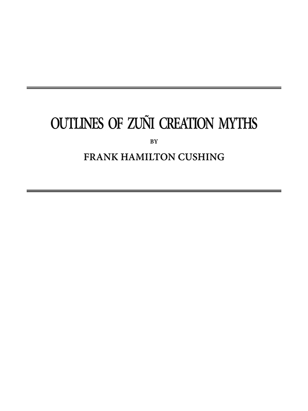 Outlines of Zuñi Creation Myths Thirteenth Annual Report of the Bureau of Ethnology to the Secretary of the Smithsonian Institution, 1891-1892, Government Printing Office, Washington, 1896, pages 321-448 Outlines of Zuñi Creation Myths Thirteenth Annual Report of the Bureau of Ethnology to the Secretary of the Smithsonian Institution, 1891-1892, Government Printing Office, Washington, 1896, pages 321-448