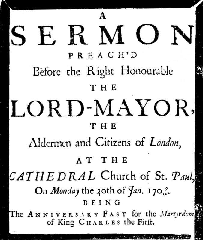 A sermon preach'd before the Right Honourable the Lord-Mayor : the aldermen and citizens of London
at the Cathedral-Church of St. Paul on Monday the 30th of Jan. 1709/10 being the anniversary fast for the Martyrdom of King Charles