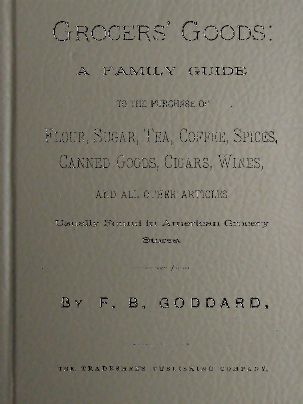 Grocers' Goods
A Family Guide to the Purchase of Flour, Sugar, Tea, Coffee, Spices, Canned Goods, Cigars, Wines, and All Other Articles Usually Found in American Grocery Stores