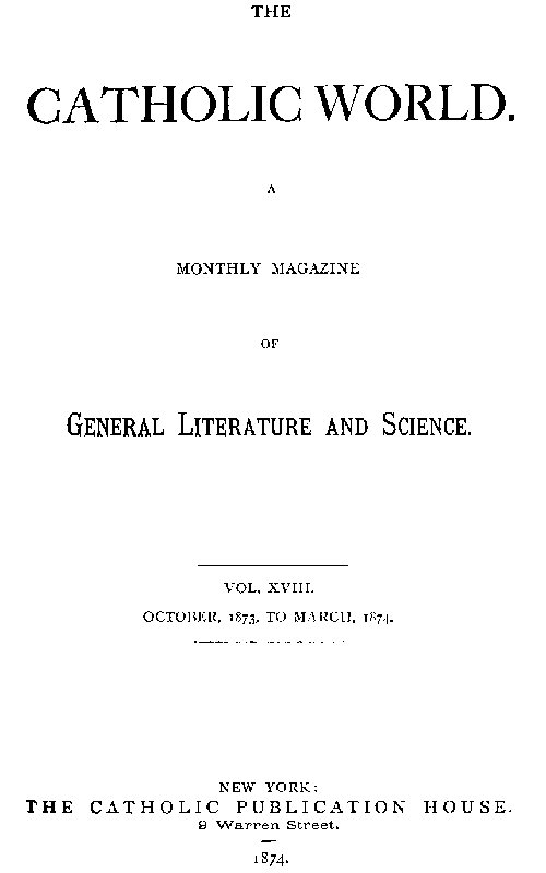 The Catholic World, Vol. 18, October, 1873, to March, 1874. A Monthly Magazine of General Literature and Science The Catholic World, Vol. 18, October, 1873, to March, 1874. A Monthly Magazine of General Literature and Science