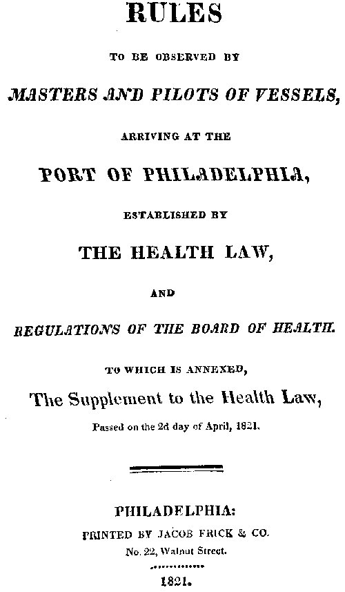 Rules to be observed by masters and pilots of vessels, arriving at the port of Philadelphia, established by the health law, and regulations of the Board of Health, to which is annexed, a supplement to the health law, passed on the 2d day of April, 1821. Rules to be observed by masters and pilots of vessels, arriving at the port of Philadelphia, established by the health law, and regulations of the Board of Health, to which is annexed, a supplement to the health law, passed on the 2d day of April, 1821.