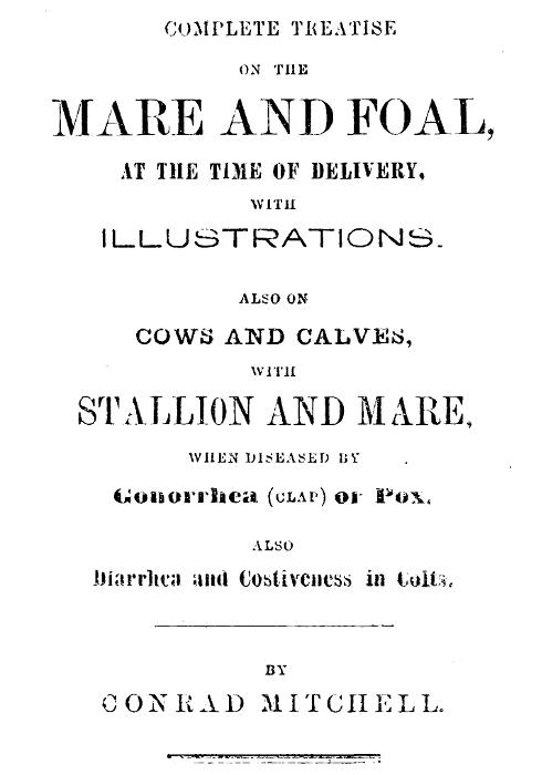 Complete Treatise on the mare and foal at the time of delivery, with illustrations.
Also on cows and calves, with stallion and mare, when diseased by Gonorrhea (clap) or Pox, also Diarrhea and Costiveness in Colts.