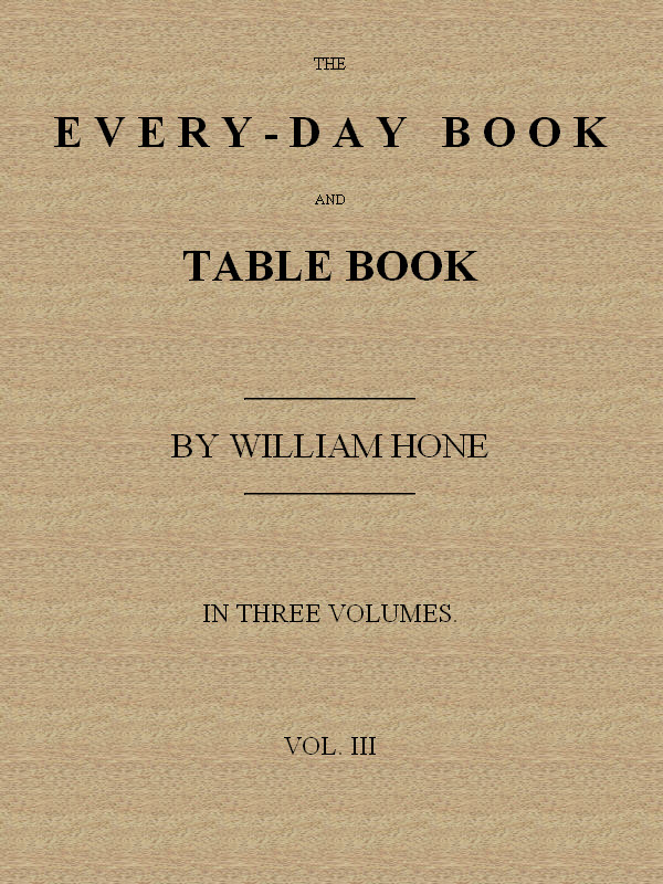 The Every-day Book and Table Book. v. 3 (of 3) Everlasting Calerdar of Popular Amusements, Sports, Pastimes, Ceremonies, Manners, Customs and Events, Incident to Each of the Three Hundred and Sixty-five Days, in past and Present Times; Forming a Complete History of the Year, Month, and Seasons, and a Perpetual Key to the Almanac The Every-day Book and Table Book. v. 3 (of 3) Everlasting Calerdar of Popular Amusements, Sports, Pastimes, Ceremonies, Manners, Customs and Events, Incident to Each of the Three Hundred and Sixty-five Days, in past and Present Times; Forming a Complete History of the Year, Month, and Seasons, and a Perpetual Key to the Almanac