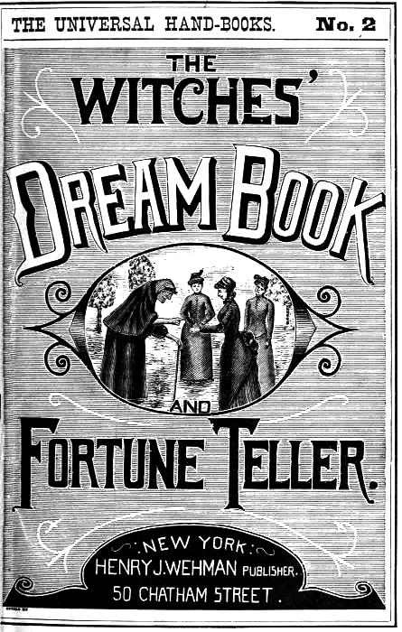 The Witches' Dream Book; and Fortune Teller Embracing full and correct rules of divination concerning dreams and visions, foretelling of future events, their scientific application to physiognomy, palmistry, moles, cards, &c.; together with the application and observance of talismen charms, spells and incantations. The Witches' Dream Book; and Fortune Teller Embracing full and correct rules of divination concerning dreams and visions, foretelling of future events, their scientific application to physiognomy, palmistry, moles, cards, &c.; together with the application and observance of talismen charms, spells and incantations.