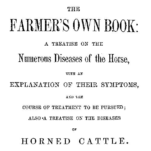 The Farmer's Own Book: A treatise on the numerous diseases of the horse
with an explanation of their symptoms, and the course of treatment to be pursued; also a treatise on the diseases of horned cattle