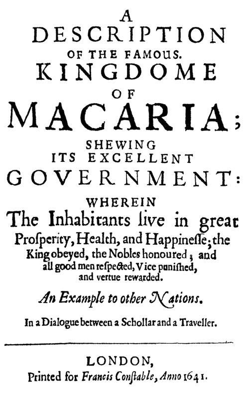 A Description of the Famous Kingdome of Macaria
Shewing its Excellent Government: Wherein The Inhabitants Live in Great Prosperity, Health and Happinesse; the King Obeyed, the Nobles Honoured; and All Good Men Respected, Vice Punished, and Vertue Rewarded