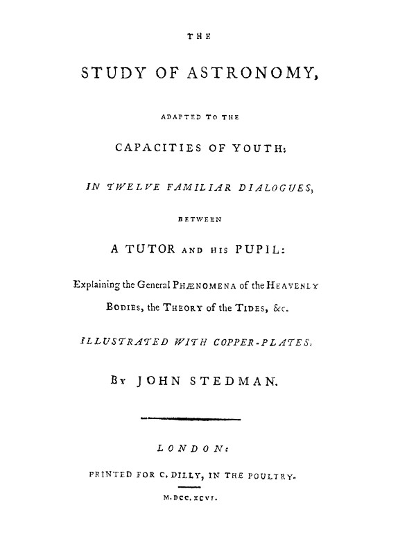 The Study of Astronomy, adapted to the capacities of youth
In twelve familiar dialogues, between a tutor and his pupil: explaining the general phænomena of the heavenly bodies, the theory of the tides, &c.