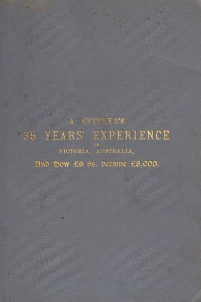 A Settler's 35 Years' Experience in Victoria, Australia And how £6 8s. became £8,000 A Settler's 35 Years' Experience in Victoria, Australia And how £6 8s. became £8,000