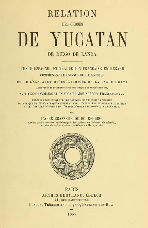 Relation des choses de Yucatan de Diego de Landa
Texte espagnol et traduction française en regard, comprenant les signes du calendrier et de l'alphabet hiéroglyphique de la langue maya; accompagné de documents divers historiques et chronologiques, avec une grammaire et un vocabulaire abrégés français-maya, précédés d'un essai sur les sources de l'histoire primitive du Mexique et de l'Amérique Centrale, etc., d'après les monuments égyptiens, et de l'histoire primitive de l'égypte d'après les monuments américains par l'abbé Brasseur de Bourbourg