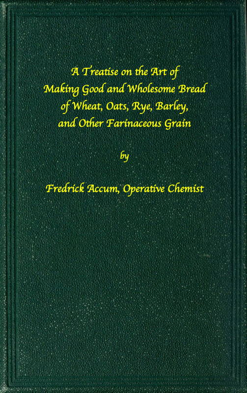 A treatise on the art of making good wholesome bread of wheat, oats, rye, barley and other farinaceous grains
Exhibiting the alimentary properties and chemical constitution of different kinds of bread corn, and of the various substitutes used for bread, in different parts of the world