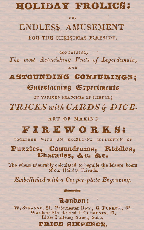 Holiday Frolics; Or, Endless Amusement for the Christmas Fireside Containing, the Most Astonishing Feats of Legerdemain, and Astounding Conjurings; Entertaining Experiments in Various Branches of Science; Tricks With Cards & Dice. Art of Making Fireworks; Together With an Excellent Collection of Puzzles, Conundrums, Riddles, Charades, &c. &c. The Whole Admirably Calculated to Beguile the Leisure Hours of Our Holiday Friends. Embellished With a Copper-plate Engraving Holiday Frolics; Or, Endless Amusement for the Christmas Fireside Containing, the Most Astonishing Feats of Legerdemain, and Astounding Conjurings; Entertaining Experiments in Various Branches of Science; Tricks With Cards & Dice. Art of Making Fireworks; Together With an Excellent Collection of Puzzles, Conundrums, Riddles, Charades, &c. &c. The Whole Admirably Calculated to Beguile the Leisure Hours of Our Holiday Friends. Embellished With a Copper-plate Engraving