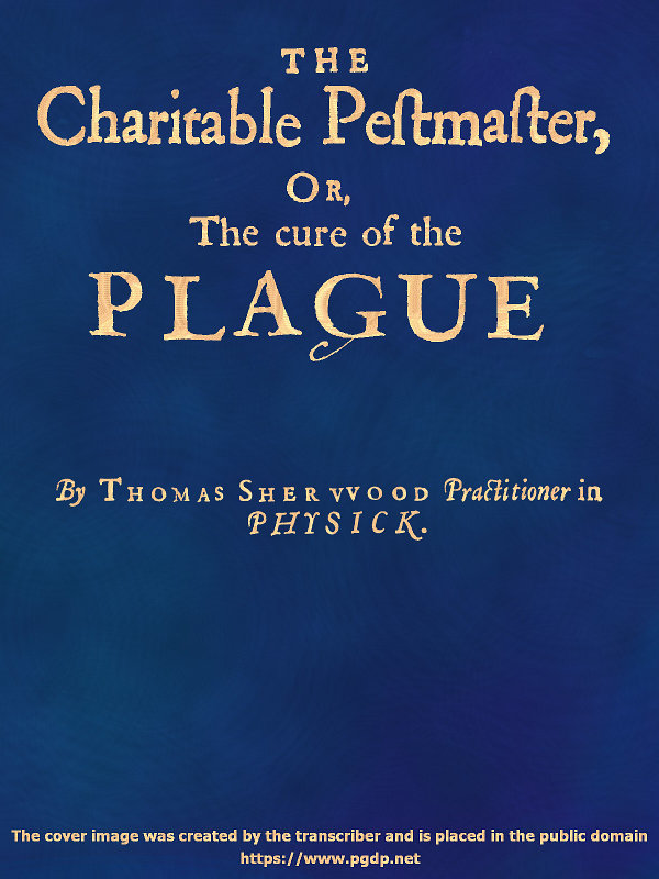 The Charitable Pestmaster; Or, The Cure of the Plague
Conteining a few short and necessary instructions how to preserve the body from infection of the plagve, as also to cure those that are infected. Together with a little treatise concerning the cure of the small pox.