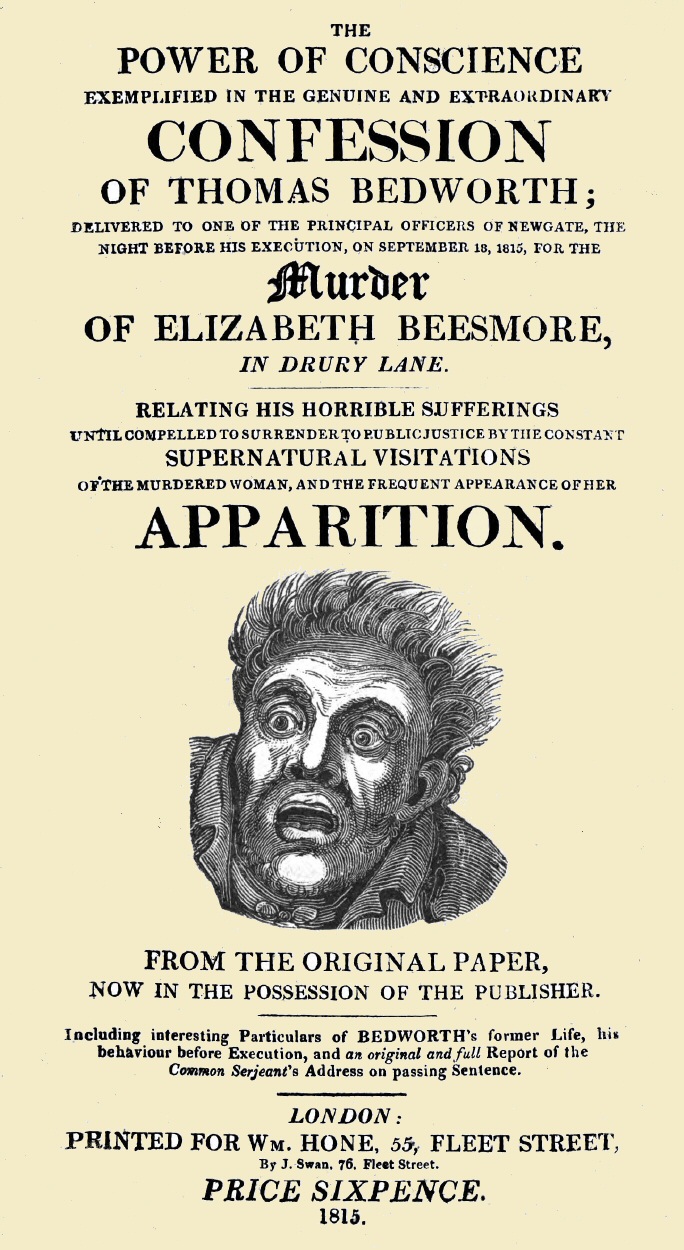 The Power of Conscience, exemplified in the genuine and extraordinary confession of Thomas Bedworth
delivered to one of the principal officers of Newgate, the night before his execution on September 18, 1815, for the murder of Elizabeth Beesmore in Drury lane. Relating his horrible sufferings until compelled to surrender to public justice by the constant supernatural visitations of the murdered woman, and the frequent appearance of her apparition. From the original paper now in the possession of the publisher. Including interesting particulars of Bedworth's former life, his behaviour before execution, and an original and full report of the Common Serjeant's address on passing sentence.