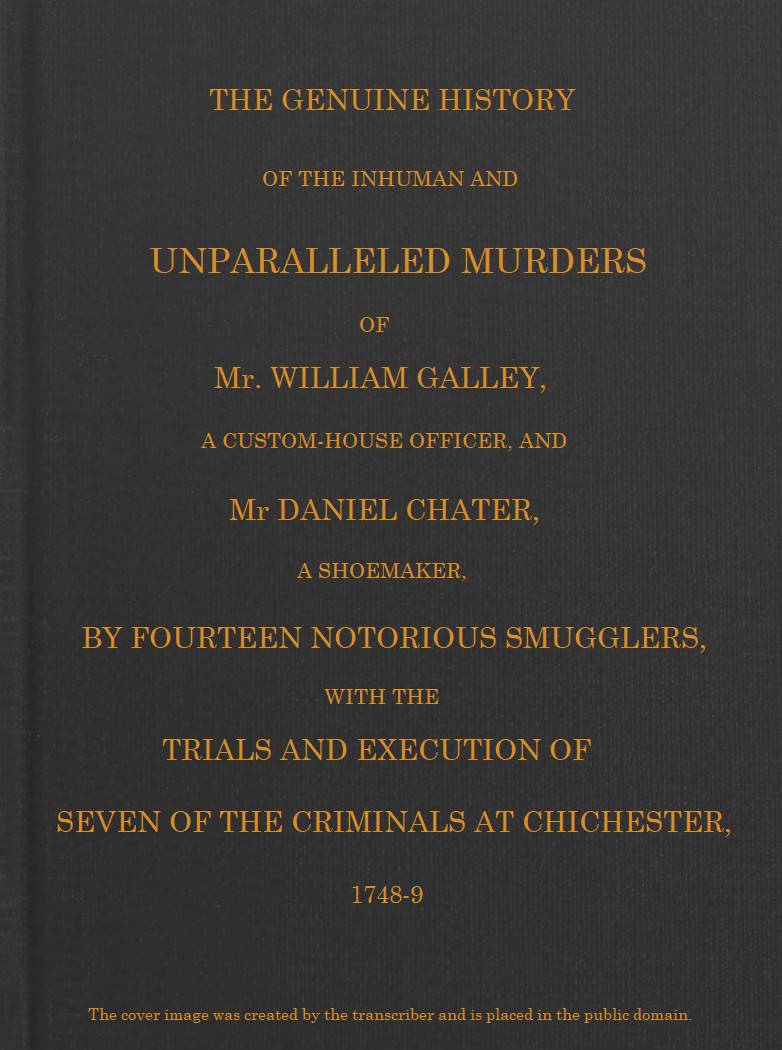 Smuggling & Smugglers in Sussex
The Genuine History of the Inhuman and Unparalleled Murders of Mr. William Galley a Custom-house Officer, and Mr. Daniel Chater, a Shoemaker, by Fourteen Notorious Smugglers, with the Trials and Execution of Seven of the Criminals at Chichester, 1748-9