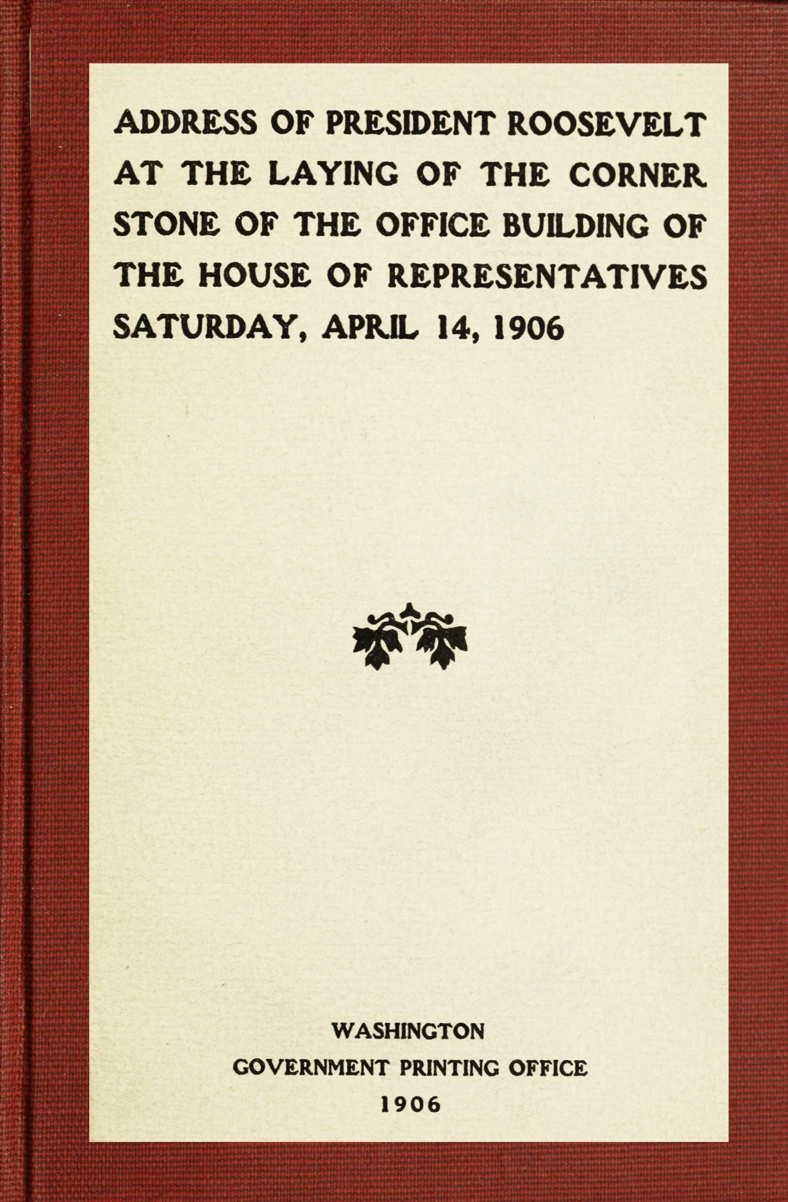 Address of President Roosevelt at the laying of the corner stone of the office building of the House of Representatives, Saturday, April 14, 1906 Address of President Roosevelt at the laying of the corner stone of the office building of the House of Representatives, Saturday, April 14, 1906
