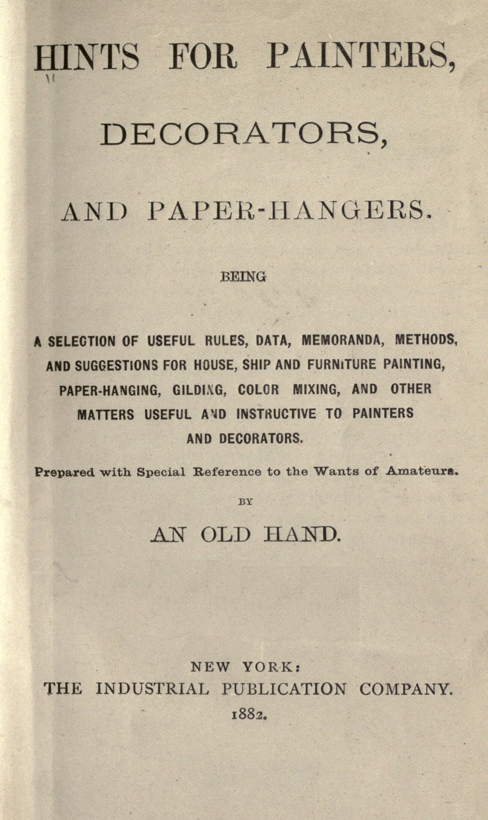 Hints for painters, decorators, and paper-hangers.
Being a selection of useful rules, data, memoranda, methods, and suggestions for house, ship and furniture painting, paper-hanging, gilding, color mixing, and other matters useful and instructive to painters and decorators. Prepared with special reference to the wants of amateurs
