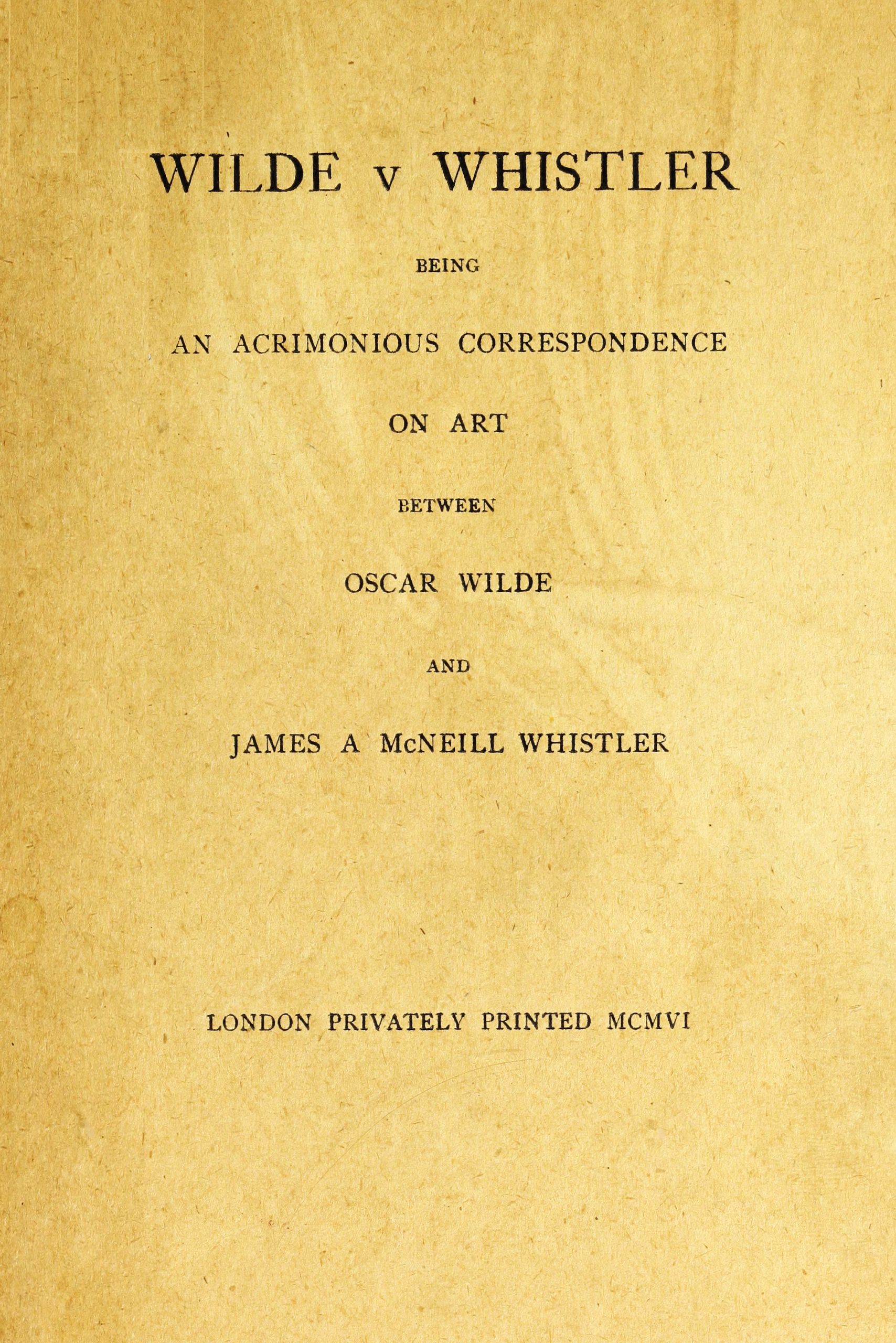 Wilde v Whistler Being an Acrimonious Correspondence on Art Between Oscar Wilde and James A McNeill Whistler Wilde v Whistler Being an Acrimonious Correspondence on Art Between Oscar Wilde and James A McNeill Whistler